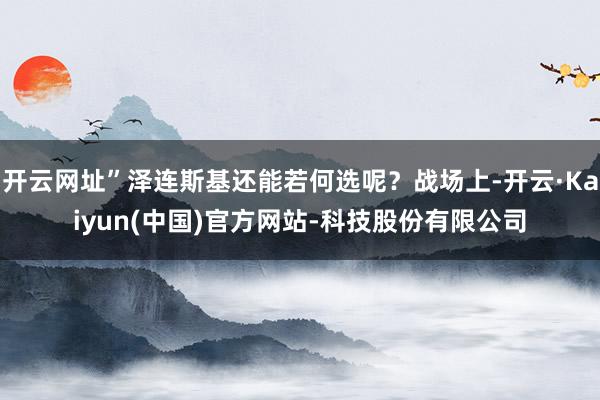 开云网址”泽连斯基还能若何选呢？战场上-开云·Kaiyun(中国)官方网站-科技股份有限公司
