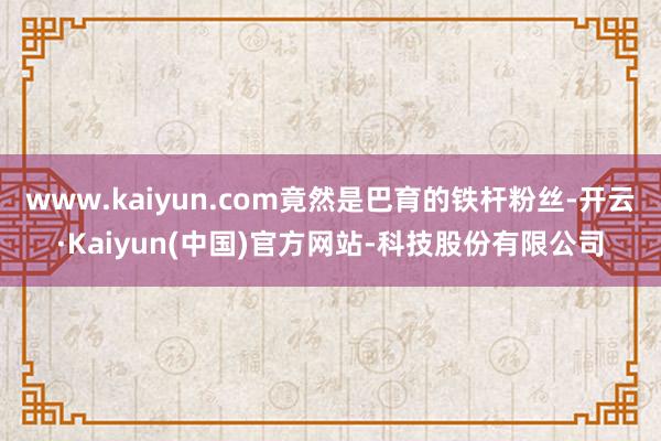 www.kaiyun.com竟然是巴育的铁杆粉丝-开云·Kaiyun(中国)官方网站-科技股份有限公司