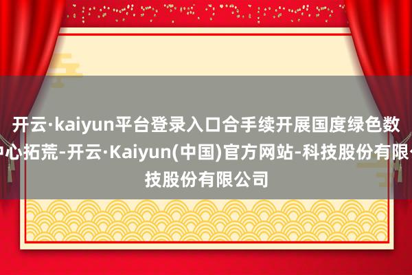 开云·kaiyun平台登录入口合手续开展国度绿色数据中心拓荒-开云·Kaiyun(中国)官方网站-科技股份有限公司