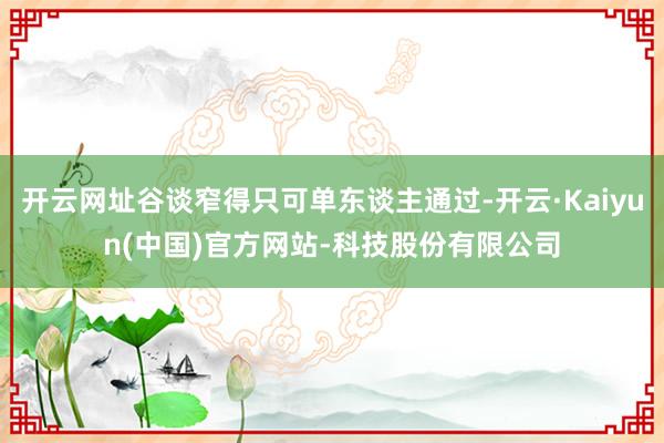 开云网址谷谈窄得只可单东谈主通过-开云·Kaiyun(中国)官方网站-科技股份有限公司
