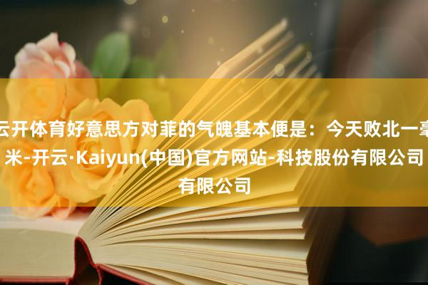 云开体育好意思方对菲的气魄基本便是:今天败北一毫米-开云·Kaiyun(中国)官方网站-科技股份有限公司