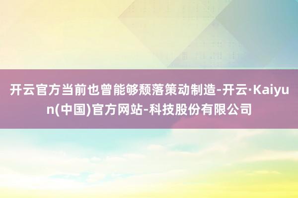 开云官方当前也曾能够颓落策动制造-开云·Kaiyun(中国)官方网站-科技股份有限公司