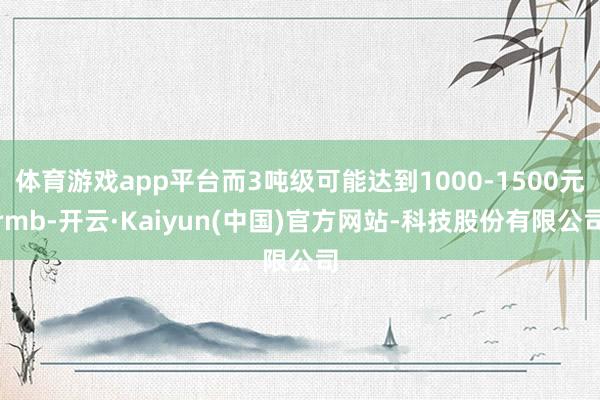 体育游戏app平台而3吨级可能达到1000-1500元rmb-开云·Kaiyun(中国)官方网站-科技股份有限公司
