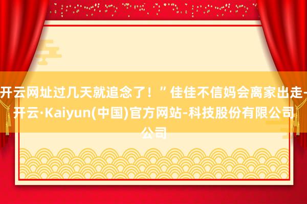 开云网址过几天就追念了！”佳佳不信妈会离家出走-开云·Kaiyun(中国)官方网站-科技股份有限公司