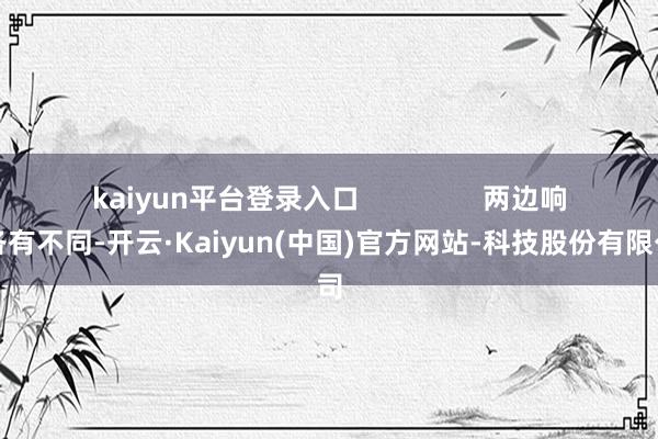 kaiyun平台登录入口                两边响应各有不同-开云·Kaiyun(中国)官方网站-科技股份有限公司
