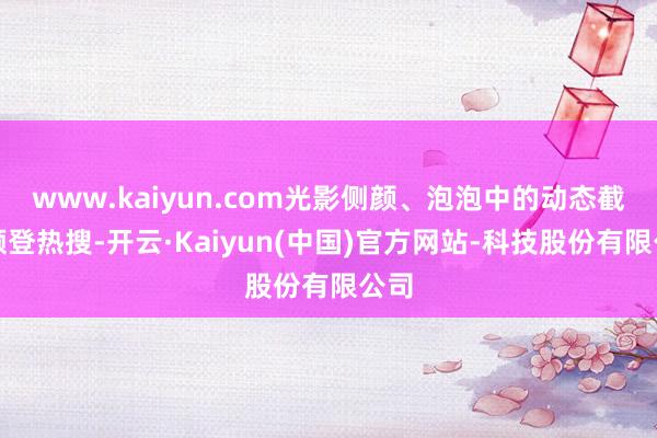 www.kaiyun.com光影侧颜、泡泡中的动态截图频登热搜-开云·Kaiyun(中国)官方网站-科技股份有限公司