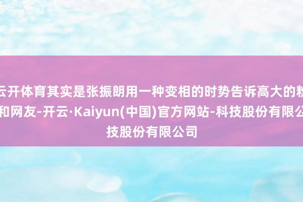 云开体育其实是张振朗用一种变相的时势告诉高大的粉丝和网友-开云·Kaiyun(中国)官方网站-科技股份有限公司