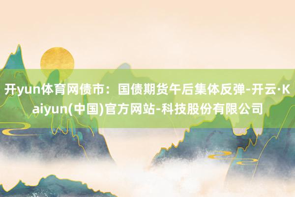 开yun体育网债市:国债期货午后集体反弹-开云·Kaiyun(中国)官方网站-科技股份有限公司