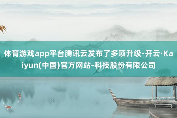体育游戏app平台腾讯云发布了多项升级-开云·Kaiyun(中国)官方网站-科技股份有限公司