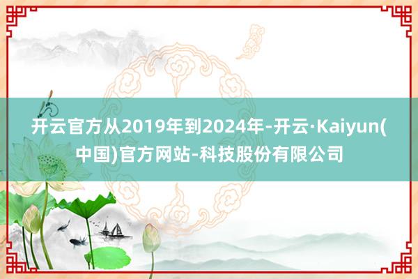 开云官方从2019年到2024年-开云·Kaiyun(中国)官方网站-科技股份有限公司