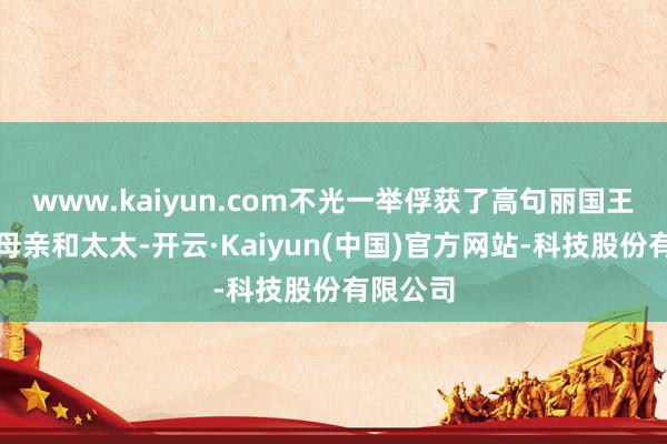 www.kaiyun.com不光一举俘获了高句丽国王高钊的母亲和太太-开云·Kaiyun(中国)官方网站-科技股份有限公司
