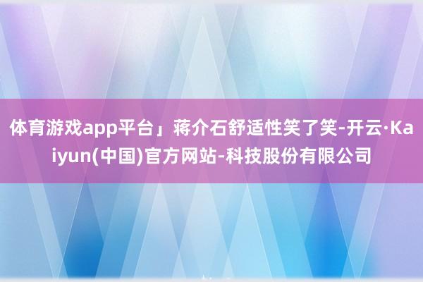 体育游戏app平台」蒋介石舒适性笑了笑-开云·Kaiyun(中国)官方网站-科技股份有限公司