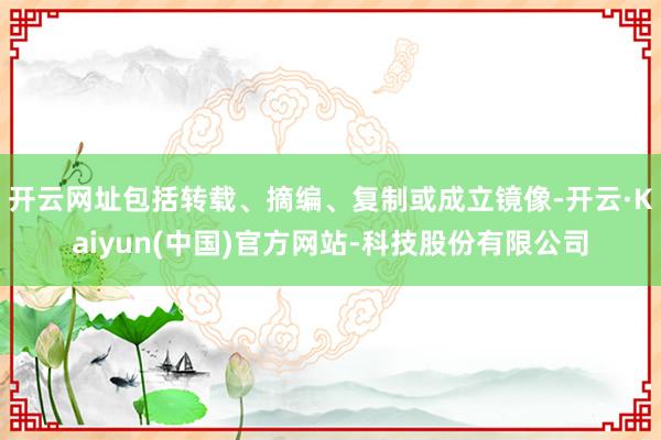 开云网址包括转载、摘编、复制或成立镜像-开云·Kaiyun(中国)官方网站-科技股份有限公司