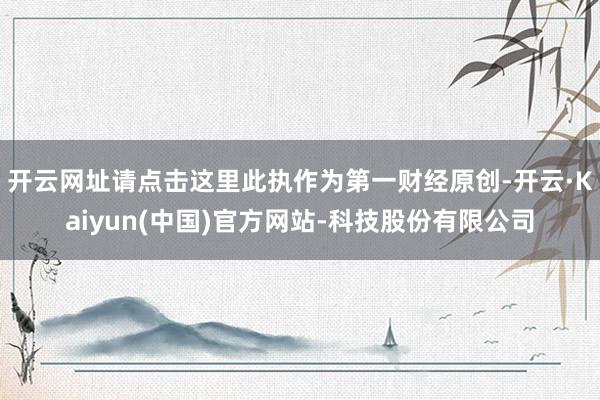 开云网址请点击这里此执作为第一财经原创-开云·Kaiyun(中国)官方网站-科技股份有限公司