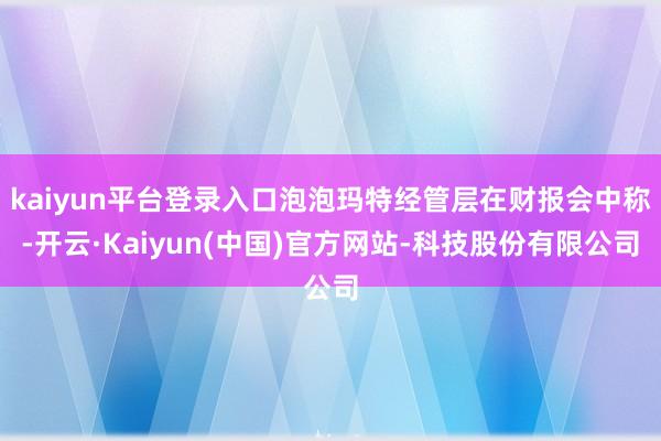 kaiyun平台登录入口泡泡玛特经管层在财报会中称-开云·Kaiyun(中国)官方网站-科技股份有限公司