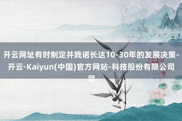 开云网址有时制定并践诺长达10-30年的发展决策-开云·Kaiyun(中国)官方网站-科技股份有限公司