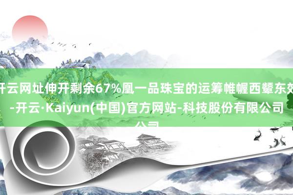 开云网址伸开剩余67%凰一品珠宝的运筹帷幄西颦东效-开云·Kaiyun(中国)官方网站-科技股份有限公司