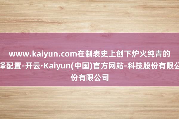 www.kaiyun.com在制表史上创下炉火纯青的光泽配置-开云·Kaiyun(中国)官方网站-科技股份有限公司