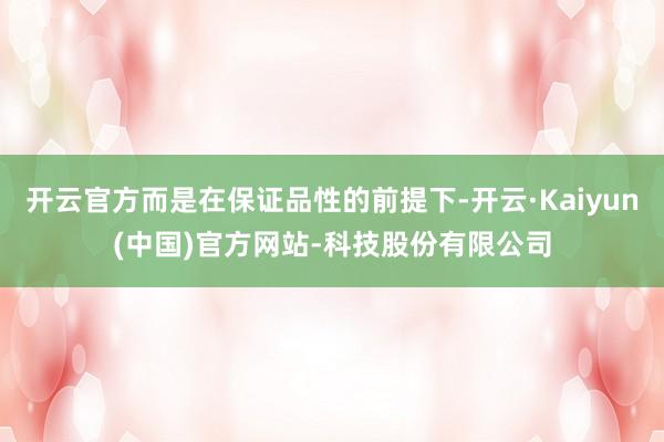 开云官方而是在保证品性的前提下-开云·Kaiyun(中国)官方网站-科技股份有限公司
