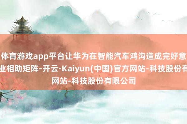 体育游戏app平台让华为在智能汽车鸿沟造成完好意思的产业相助矩阵-开云·Kaiyun(中国)官方网站-科技股份有限公司