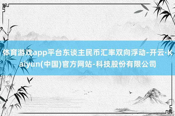 体育游戏app平台东谈主民币汇率双向浮动-开云·Kaiyun(中国)官方网站-科技股份有限公司