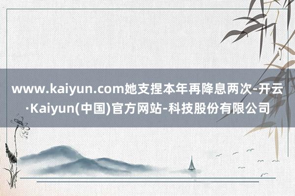 www.kaiyun.com她支捏本年再降息两次-开云·Kaiyun(中国)官方网站-科技股份有限公司