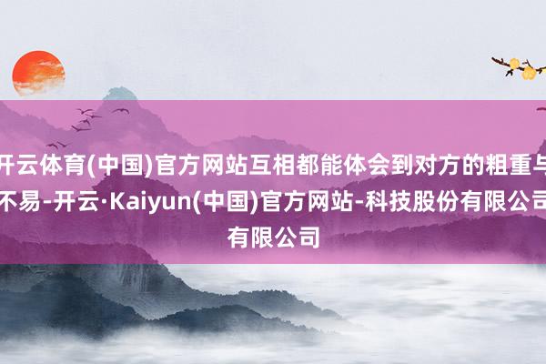 开云体育(中国)官方网站互相都能体会到对方的粗重与不易-开云·Kaiyun(中国)官方网站-科技股份有限公司