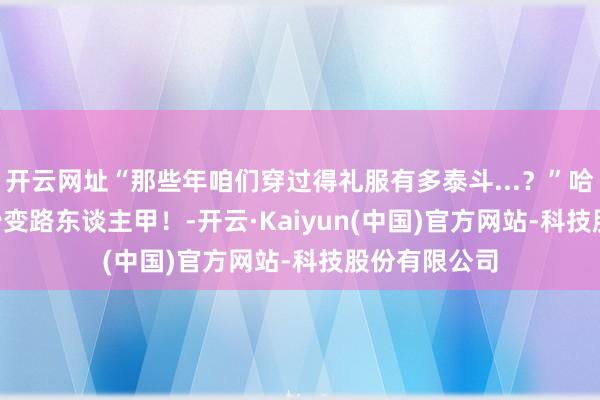 开云网址“那些年咱们穿过得礼服有多泰斗...？”哈哈哈crush秒变路东谈主甲！-开云·Kaiyun(中国)官方网站-科技股份有限公司