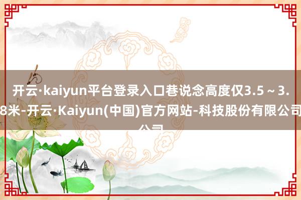 开云·kaiyun平台登录入口巷说念高度仅3.5～3.8米-开云·Kaiyun(中国)官方网站-科技股份有限公司