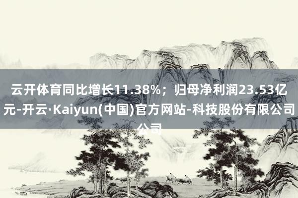 云开体育同比增长11.38%；归母净利润23.53亿元-开云·Kaiyun(中国)官方网站-科技股份有限公司