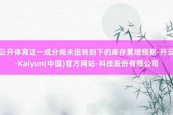 云开体育这一成分尚未扭转刻下的库存累增预期-开云·Kaiyun(中国)官方网站-科技股份有限公司