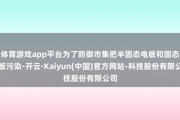 体育游戏app平台为了防御市集把半固态电板和固态电板污染-开云·Kaiyun(中国)官方网站-科技股份有限公司