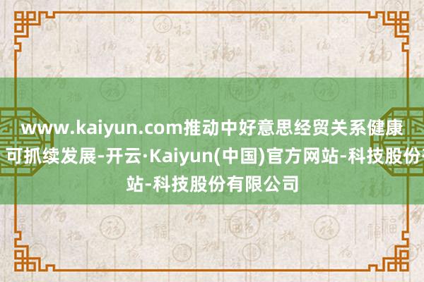 www.kaiyun.com推动中好意思经贸关系健康、融会、可抓续发展-开云·Kaiyun(中国)官方网站-科技股份有限公司