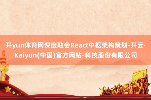 开yun体育网深度融会React中枢架构策划-开云·Kaiyun(中国)官方网站-科技股份有限公司