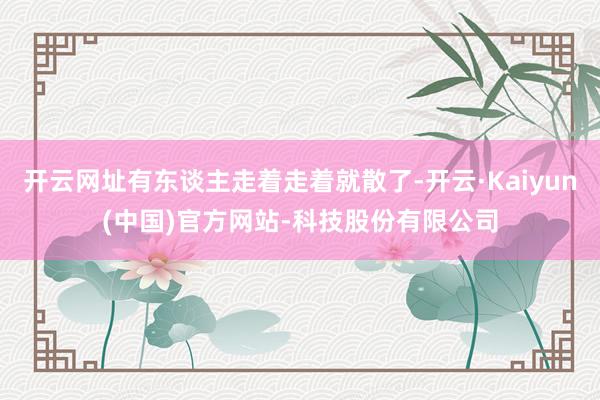 开云网址有东谈主走着走着就散了-开云·Kaiyun(中国)官方网站-科技股份有限公司