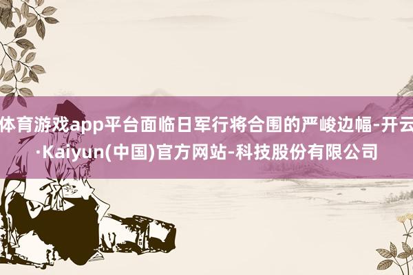 体育游戏app平台面临日军行将合围的严峻边幅-开云·Kaiyun(中国)官方网站-科技股份有限公司