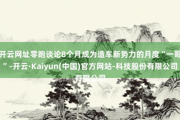 开云网址零跑谈论8个月成为造车新势力的月度“一哥”-开云·Kaiyun(中国)官方网站-科技股份有限公司