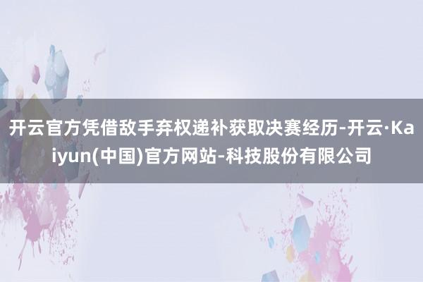 开云官方凭借敌手弃权递补获取决赛经历-开云·Kaiyun(中国)官方网站-科技股份有限公司
