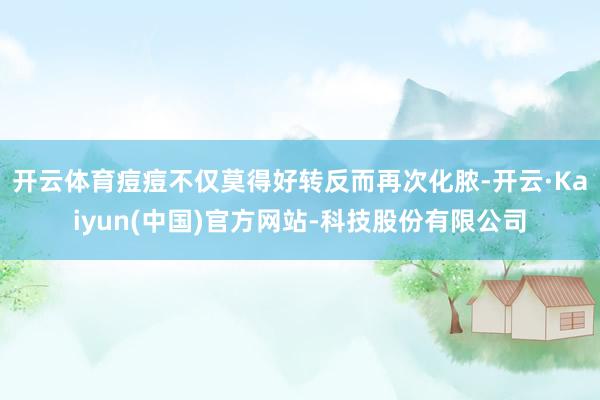 开云体育痘痘不仅莫得好转反而再次化脓-开云·Kaiyun(中国)官方网站-科技股份有限公司