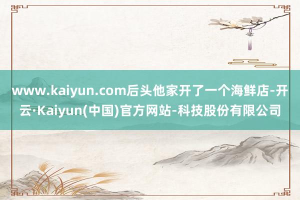 www.kaiyun.com后头他家开了一个海鲜店-开云·Kaiyun(中国)官方网站-科技股份有限公司