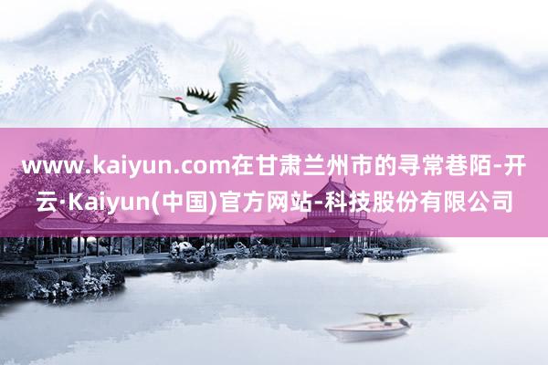 www.kaiyun.com在甘肃兰州市的寻常巷陌-开云·Kaiyun(中国)官方网站-科技股份有限公司