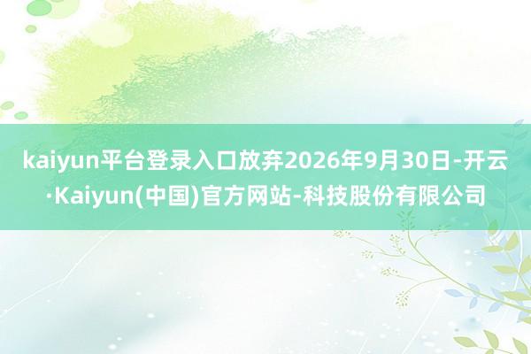 kaiyun平台登录入口放弃2026年9月30日-开云·Kaiyun(中国)官方网站-科技股份有限公司